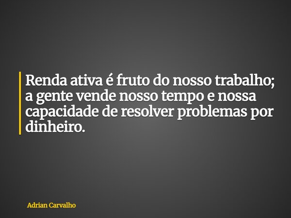 Renda ativa é fruto do nosso trabalho; a gente vende nosso tempo e nossa capacidade de resolver problemas por dinheiro.... Frase de Adrian Carvalho.
