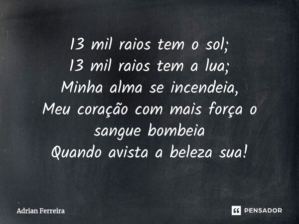⁠13 mil raios tem o sol; 13 mil raios tem a lua; Minha alma se incendeia, Meu coração com mais força o sangue bombeia Quando avista a beleza sua!... Frase de Adrian Ferreira.