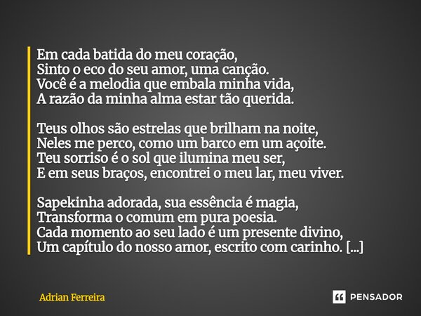 Em cada batida do meu coração, Sinto o eco do seu amor, uma canção. Você é a melodia que embala minha vida, A razão da minha alma estar tão querida. Teus olhos... Frase de Adrian Ferreira.