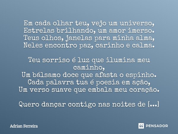 Em cada olhar teu, vejo um universo, Estrelas brilhando, um amor imerso. Teus olhos, janelas para minha alma, Neles encontro paz, carinho e calma. Teu sorriso ... Frase de Adrian Ferreira.