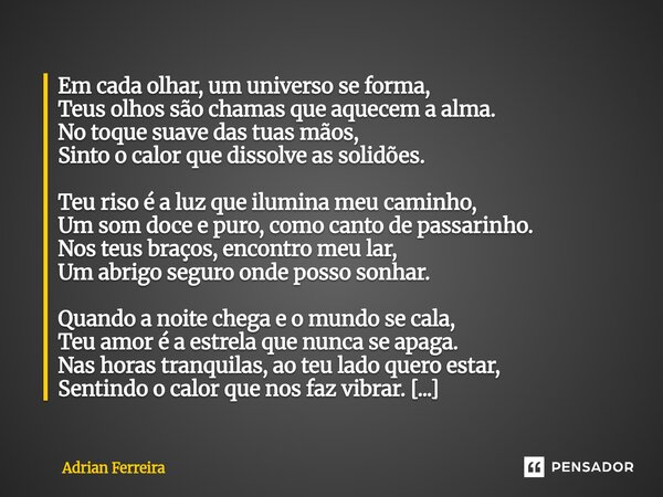 Em cada olhar, um universo se forma, Teus olhos são chamas que aquecem a alma. No toque suave das tuas mãos, Sinto o calor que dissolve as solidões. Teu riso é... Frase de Adrian Ferreira.