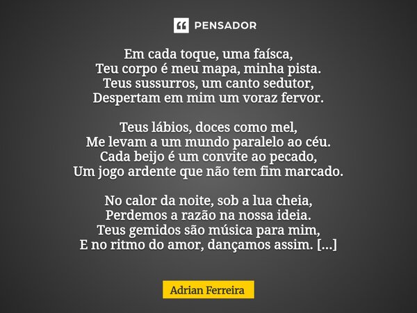 Em cada toque, uma faísca, Teu corpo é meu mapa, minha pista. Teus sussurros, um canto sedutor, Despertam em mim um voraz fervor. Teus lábios, doces como mel, ... Frase de Adrian Ferreira.