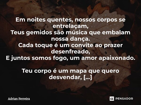 Em noites quentes, nossos corpos se entrelaçam, Teus gemidos são música que embalam nossa dança. Cada toque é um convite ao prazer desenfreado, E juntos somos f... Frase de Adrian Ferreira.