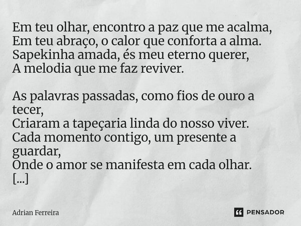 ⁠Em teu olhar, encontro a paz que me acalma, Em teu abraço, o calor que conforta a alma. Sapekinha amada, és meu eterno querer, A melodia que me faz reviver. As... Frase de Adrian Ferreira.