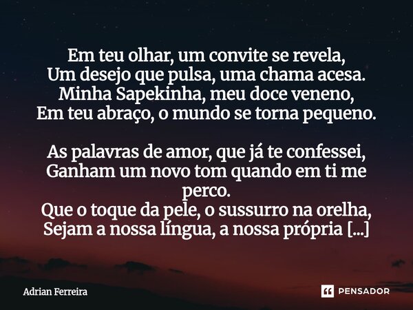 Em teu olhar, um convite se revela, Um desejo que pulsa, uma chama acesa. Minha Sapekinha, meu doce veneno, Em teu abraço, o mundo se torna pequeno. As palavra... Frase de Adrian Ferreira.