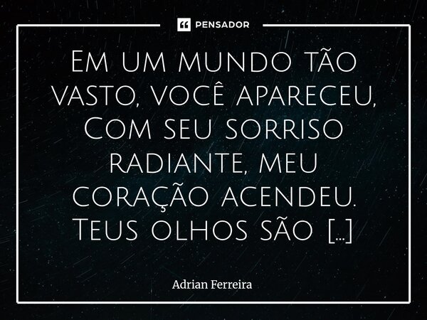 Em um mundo tão vasto, você apareceu, Com seu sorriso radiante, meu coração acendeu. Teus olhos são estrelas que brilham na noite, E ao seu lado, tudo se torna... Frase de Adrian Ferreira.