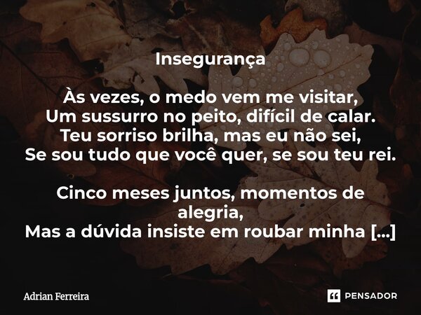 Insegurança Às vezes, o medo vem me visitar, Um sussurro no peito, difícil de calar. Teu sorriso brilha, mas eu não sei, Se sou tudo que você quer, se sou teu ... Frase de Adrian Ferreira.