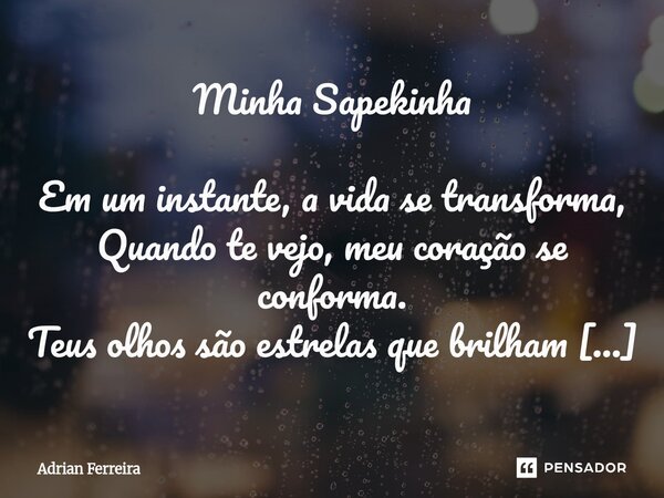 Minha Sapekinha Em um instante, a vida se transforma, Quando te vejo, meu coração se conforma. Teus olhos são estrelas que brilham no céu, Um universo inteiro ... Frase de Adrian Ferreira.