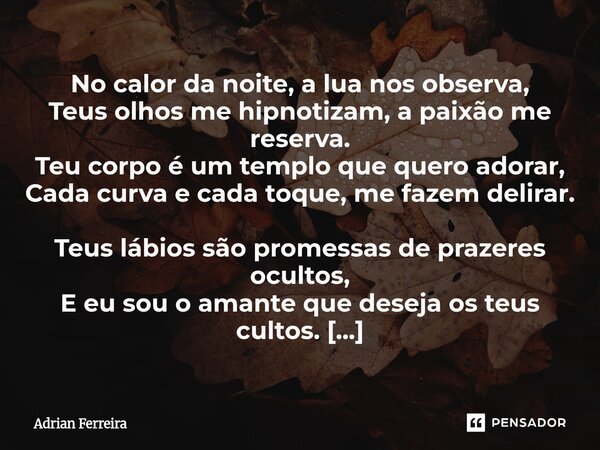 No calor da noite, a lua nos observa, Teus olhos me hipnotizam, a paixão me reserva. Teu corpo é um templo que quero adorar, Cada curva e cada toque, me fazem ... Frase de Adrian Ferreira.