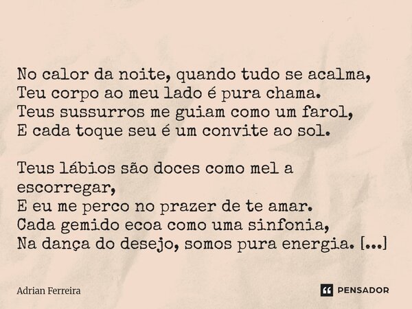  No calor da noite, quando tudo se acalma, Teu corpo ao meu lado é pura chama. Teus sussurros me guiam como um farol, E cada toque seu é um convite ao sol. Teu... Frase de Adrian Ferreira.