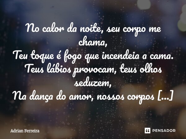 No calor da noite, seu corpo me chama, Teu toque é fogo que incendeia a cama. Teus lábios provocam, teus olhos seduzem, Na dança do amor, nossos corpos reluzem... Frase de Adrian Ferreira.