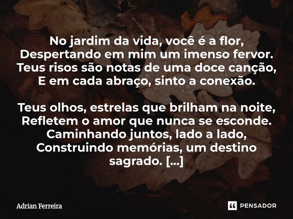 No jardim da vida, você é a flor, Despertando em mim um imenso fervor. Teus risos são notas de uma doce canção, E em cada abraço, sinto a conexão. Teus olhos, ... Frase de Adrian Ferreira.