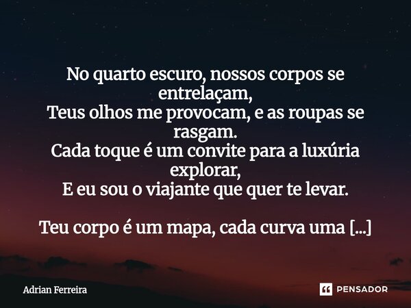  No quarto escuro, nossos corpos se entrelaçam, Teus olhos me provocam, e as roupas se rasgam. Cada toque é um convite para a luxúria explorar, E eu sou o viaj... Frase de Adrian Ferreira.