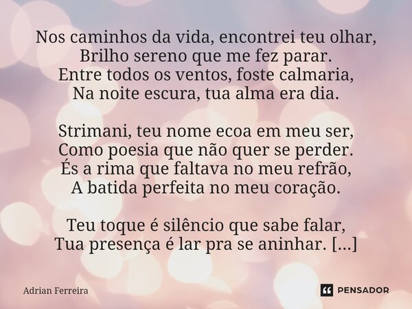 ⁠Nos caminhos da vida, encontrei teu olhar, Brilho sereno que me fez parar. Entre todos os ventos, foste calmaria, Na noite escura, tua alma era dia. Strimani, ... Frase de Adrian Ferreira.