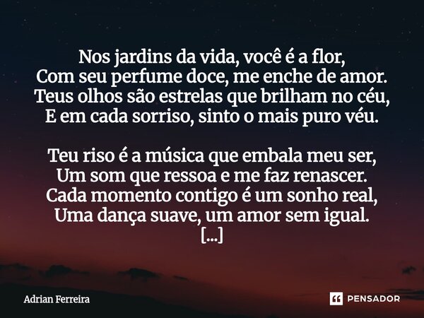 Nos jardins da vida, você é a flor, Com seu perfume doce, me enche de amor. Teus olhos são estrelas que brilham no céu, E em cada sorriso, sinto o mais puro vé... Frase de Adrian Ferreira.