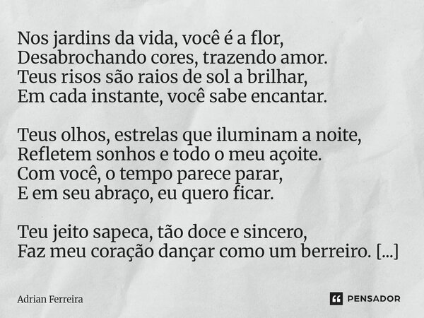Nos jardins da vida, você é a flor, Desabrochando cores, trazendo amor. Teus risos são raios de sol a brilhar, Em cada instante, você sabe encantar. Teus olhos... Frase de Adrian Ferreira.