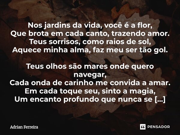 Nos jardins da vida, você é a flor, Que brota em cada canto, trazendo amor. Teus sorrisos, como raios de sol, Aquece minha alma, faz meu ser tão gol. Teus olho... Frase de Adrian Ferreira.
