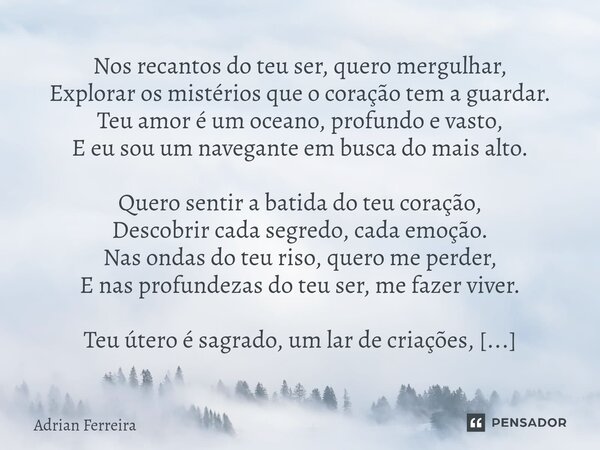 Nos recantos do teu ser, quero mergulhar, Explorar os mistérios que o coração tem a guardar. Teu amor é um oceano, profundo e vasto, E eu sou um navegante em b... Frase de Adrian Ferreira.