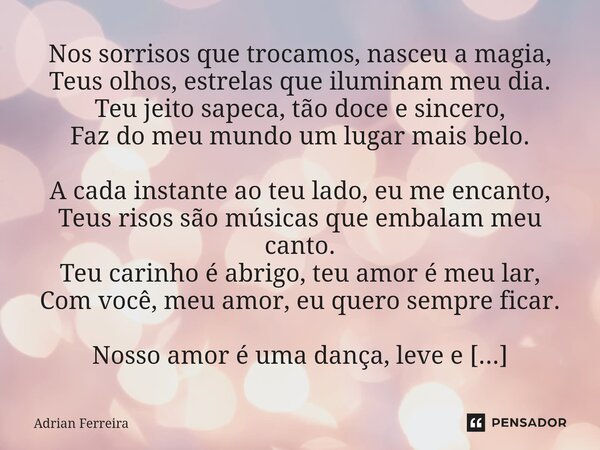 Nos sorrisos que trocamos, nasceu a magia, Teus olhos, estrelas que iluminam meu dia. Teu jeito sapeca, tão doce e sincero, Faz do meu mundo um lugar mais belo.... Frase de Adrian Ferreira.