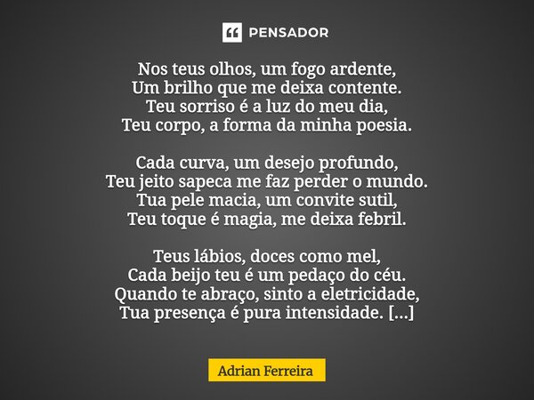 Nos teus olhos, um fogo ardente, Um brilho que me deixa contente. Teu sorriso é a luz do meu dia, Teu corpo, a forma da minha poesia. Cada curva, um desejo pro... Frase de Adrian Ferreira.
