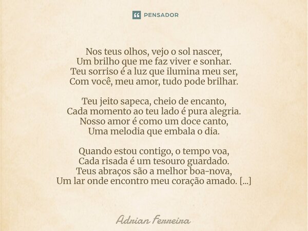 Nos teus olhos, vejo o sol nascer, Um brilho que me faz viver e sonhar. Teu sorriso é a luz que ilumina meu ser, Com você, meu amor, tudo pode brilhar. Teu jei... Frase de Adrian Ferreira.