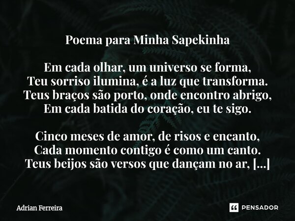 Poema para Minha Sapekinha Em cada olhar, um universo se forma, Teu sorriso ilumina, é a luz que transforma. Teus braços são porto, onde encontro abrigo, Em cad... Frase de Adrian Ferreira.