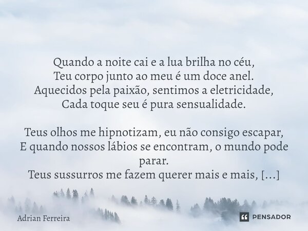 ⁠ Quando a noite cai e a lua brilha no céu, Teu corpo junto ao meu é um doce anel. Aquecidos pela paixão, sentimos a eletricidade, Cada toque seu é pura sensual... Frase de Adrian Ferreira.