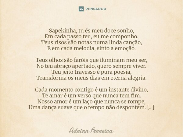 Sapekinha, tu és meu doce sonho, Em cada passo teu, eu me componho. Teus risos são notas numa linda canção, E em cada melodia, sinto a emoção. Teus olhos são f... Frase de Adrian Ferreira.