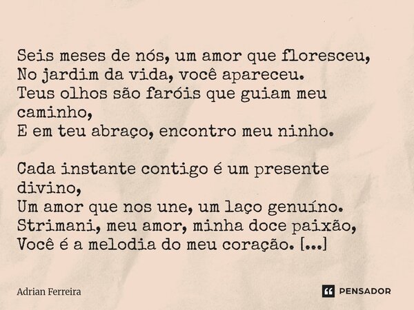  Seis meses de nós, um amor que floresceu, No jardim da vida, você apareceu. Teus olhos são faróis que guiam meu caminho, E em teu abraço, encontro meu ninho. ... Frase de Adrian Ferreira.
