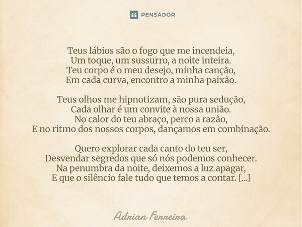 ⁠Teus lábios são o fogo que me incendeia, Um toque, um sussurro, a noite inteira. Teu corpo é o meu desejo, minha canção, Em cada curva, encontro a minha paixão... Frase de Adrian Ferreira.