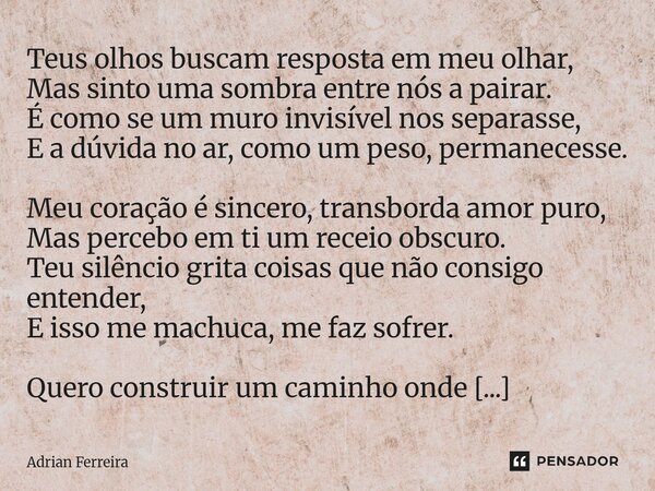 Teus olhos buscam resposta em meu olhar, Mas sinto uma sombra entre nós a pairar. É como se um muro invisível nos separasse, E a dúvida no ar, como um peso, per... Frase de Adrian Ferreira.