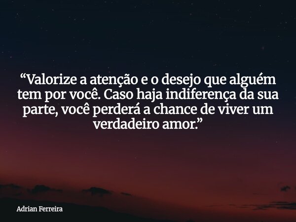 “Valorize a atenção e o desejo que alguém tem por você. Caso haja indiferença da sua parte, você perderá a chance de viver um verdadeiro amor.”... Frase de Adrian Ferreira.