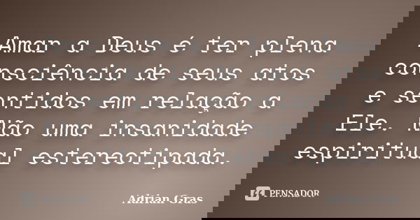 Amar a Deus é ter plena consciência de seus atos e sentidos em relação a Ele. Não uma insanidade espiritual estereotipada.... Frase de Adrian Gras.