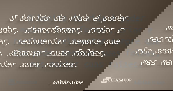 O bonito da vida é poder mudar, transformar, criar e recriar, reinventar sempre que ela pede. Renovar suas folhas, mas manter suas raízes.... Frase de Adrian Gras.