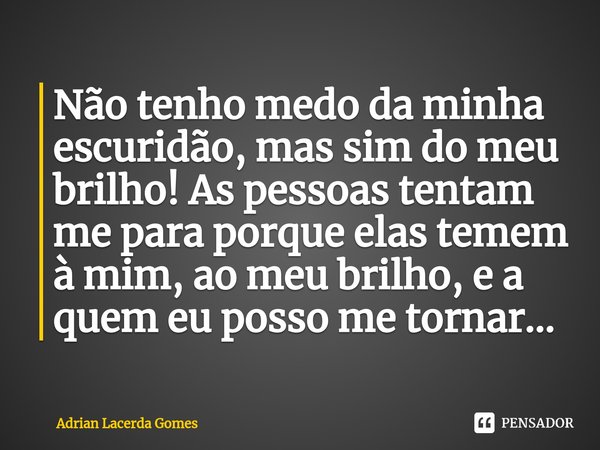 ⁠Não tenho medo da minha escuridão, mas sim do meu brilho! As pessoas tentam me para porque elas temem à mim, ao meu brilho, e a quem eu posso me tornar...... Frase de Adrian Lacerda Gomes.