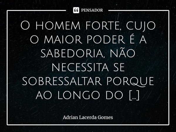 O homem forte, cujo o maior poder é a sabedoria, não necessita se sobressaltar porque ao longo do tempo, dele irão lembra⁠... Frase de Adrian Lacerda Gomes.