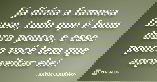 Já dizia a famosa frase, tudo que é bom dura pouco, e esse pouco você tem que aproveitar ele!... Frase de Adrian Luthiero.
