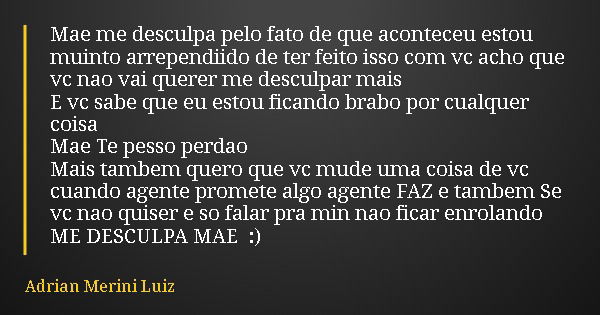 Mae me desculpa pelo fato de que aconteceu estou muinto arrependiido de ter feito isso com vc acho que vc nao vai querer me desculpar mais E vc sabe que eu esto... Frase de Adrian Merini Luiz.