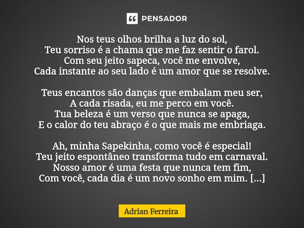Nos teus olhos brilha a luz do sol, Teu sorriso é a chama que me faz sentir o farol. Com seu jeito sapeca, você me envolve, Cada instante ao seu lado é um amor... Frase de adrian.