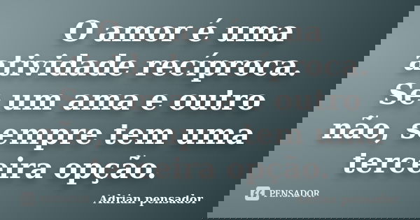 O amor é uma atividade recíproca. Se um ama e outro não, sempre tem uma terceira opção.... Frase de Adrian pensador.