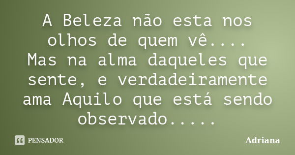 A Beleza não esta nos olhos de quem vê.... Mas na alma daqueles que sente, e verdadeiramente ama Aquilo que está sendo observado.....﻿... Frase de ADRIANA.