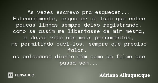 As vezes escrevo pra esquecer... Estranhamente, esquecer de tudo que entre poucas linhas sempre deixo registrando. como se assim me libertasse de mim mesma, e d... Frase de Adriana Albuquerque.