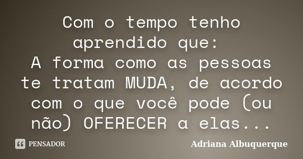 Com o tempo tenho aprendido que: A forma como as pessoas te tratam MUDA, de acordo com o que você pode (ou não) OFERECER a elas...... Frase de Adriana Albuquerque.