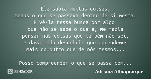 Ela sabia muitas coisas, menos o que se passava dentro de si mesma. E vê-la nessa busca por algo que não se sabe o que é, me fazia pensar nas coisas que também ... Frase de Adriana Albuquerque.