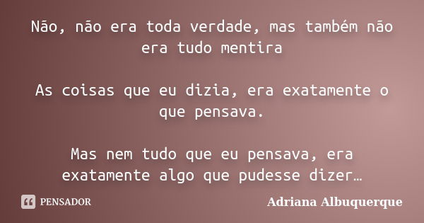 Não, não era toda verdade, mas também não era tudo mentira As coisas que eu dizia, era exatamente o que pensava. Mas nem tudo que eu pensava, era exatamente alg... Frase de Adriana Albuquerque.