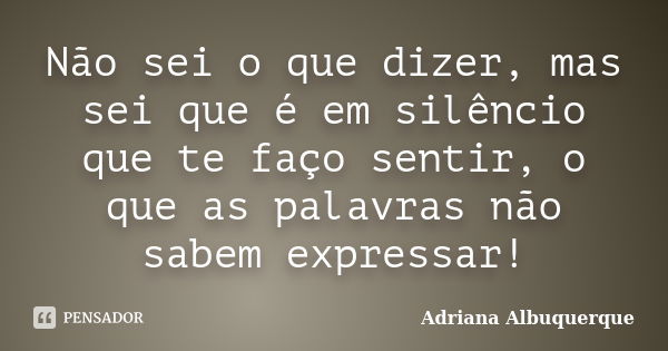 Não sei o que dizer, mas sei que é em silêncio que te faço sentir, o que as palavras não sabem expressar!... Frase de Adriana Albuquerque.