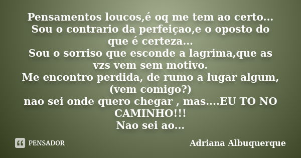 Pensamentos loucos,é oq me tem ao certo... Sou o contrario da perfeiçao,e o oposto do que é certeza... Sou o sorriso que esconde a lagrima,que as vzs vem sem mo... Frase de Adriana Albuquerque.