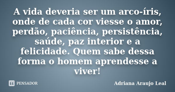 A vida deveria ser um arco-íris, onde de cada cor viesse o amor, perdão, paciência, persistência, saúde, paz interior e a felicidade. Quem sabe dessa forma o ho... Frase de Adriana Araujo Leal.