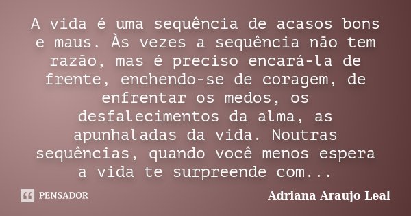 A vida é uma sequência de acasos bons e maus. Às vezes a sequência não tem razão, mas é preciso encará-la de frente, enchendo-se de coragem, de enfrentar os med... Frase de Adriana Araujo Leal.