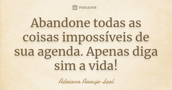Abandone todas as coisas impossíveis de sua agenda. Apenas diga sim a vida!... Frase de Adriana Araujo Leal.